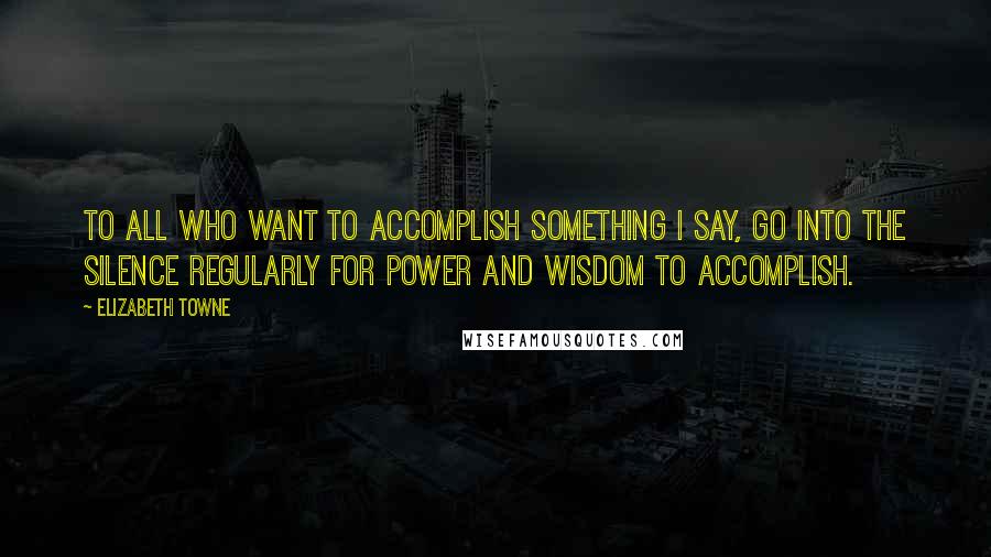 Elizabeth Towne Quotes: To all who want to accomplish something I say, Go into the silence regularly for power and wisdom to accomplish.