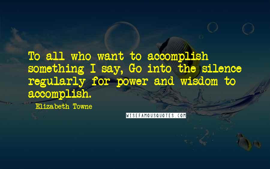 Elizabeth Towne Quotes: To all who want to accomplish something I say, Go into the silence regularly for power and wisdom to accomplish.