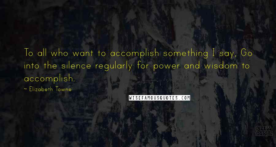 Elizabeth Towne Quotes: To all who want to accomplish something I say, Go into the silence regularly for power and wisdom to accomplish.