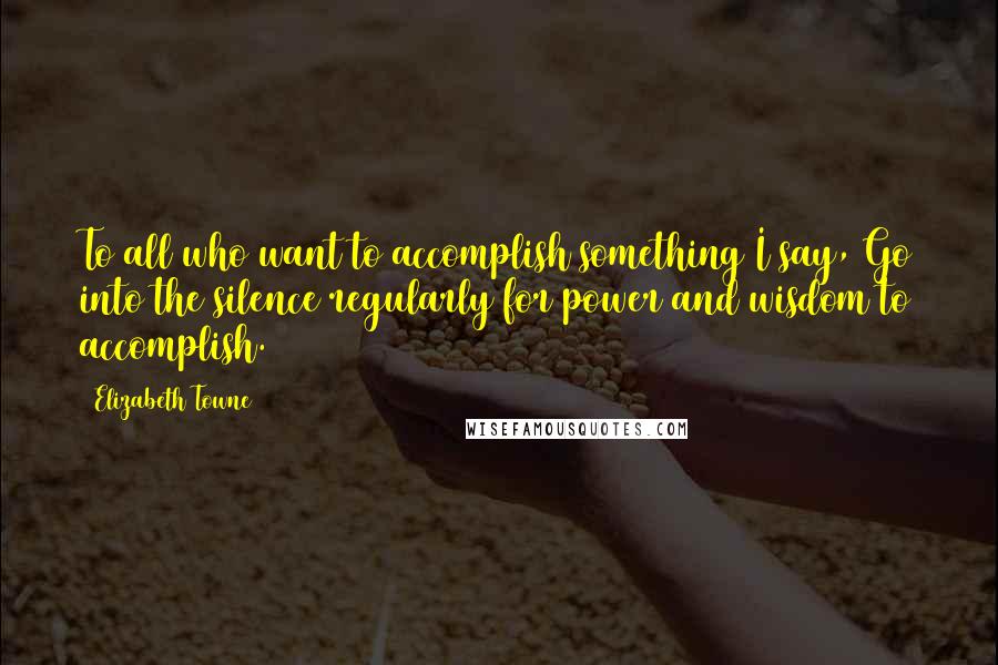 Elizabeth Towne Quotes: To all who want to accomplish something I say, Go into the silence regularly for power and wisdom to accomplish.