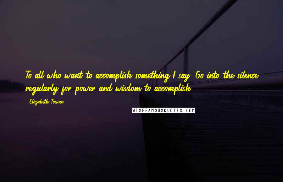 Elizabeth Towne Quotes: To all who want to accomplish something I say, Go into the silence regularly for power and wisdom to accomplish.