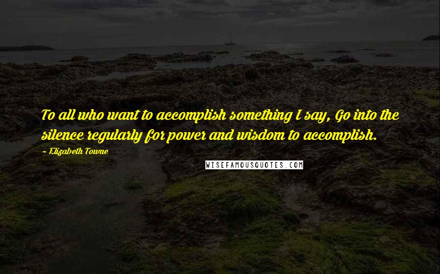 Elizabeth Towne Quotes: To all who want to accomplish something I say, Go into the silence regularly for power and wisdom to accomplish.