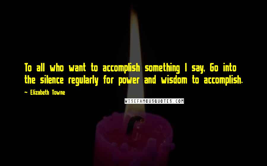 Elizabeth Towne Quotes: To all who want to accomplish something I say, Go into the silence regularly for power and wisdom to accomplish.