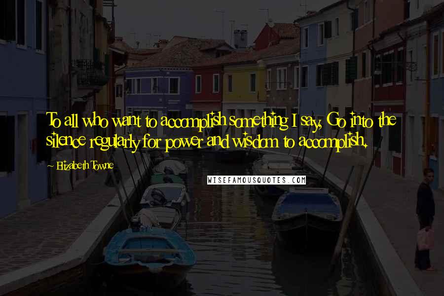 Elizabeth Towne Quotes: To all who want to accomplish something I say, Go into the silence regularly for power and wisdom to accomplish.