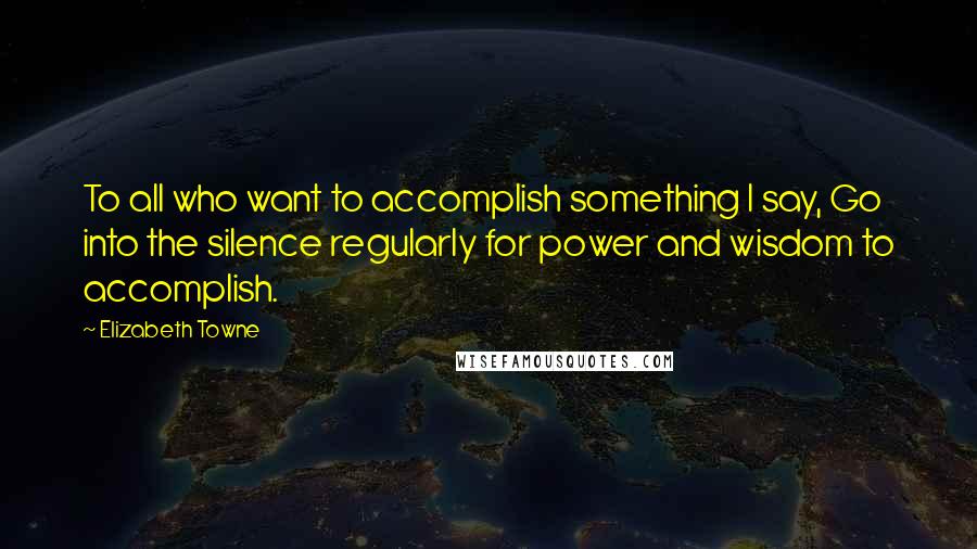 Elizabeth Towne Quotes: To all who want to accomplish something I say, Go into the silence regularly for power and wisdom to accomplish.