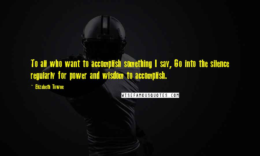 Elizabeth Towne Quotes: To all who want to accomplish something I say, Go into the silence regularly for power and wisdom to accomplish.