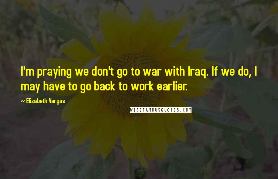 Elizabeth Vargas Quotes: I'm praying we don't go to war with Iraq. If we do, I may have to go back to work earlier.