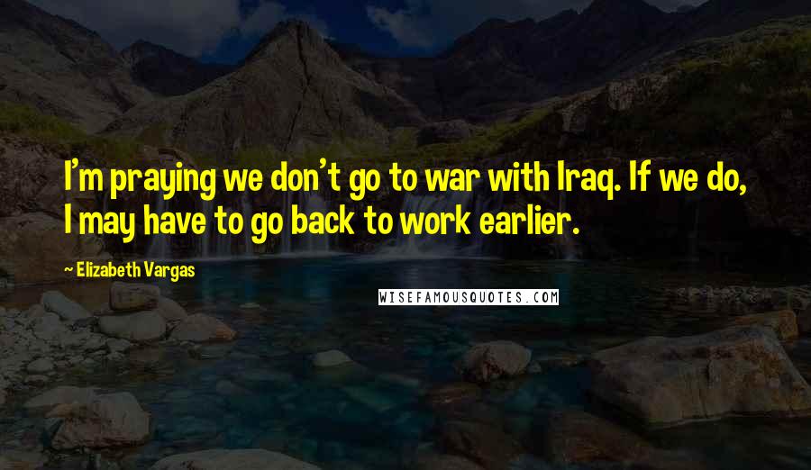 Elizabeth Vargas Quotes: I'm praying we don't go to war with Iraq. If we do, I may have to go back to work earlier.