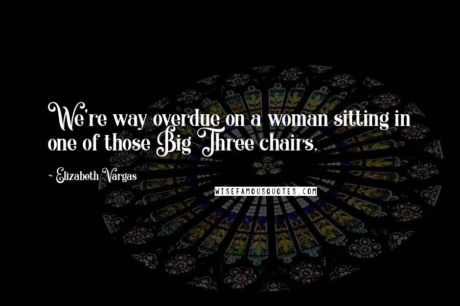 Elizabeth Vargas Quotes: We're way overdue on a woman sitting in one of those Big Three chairs.