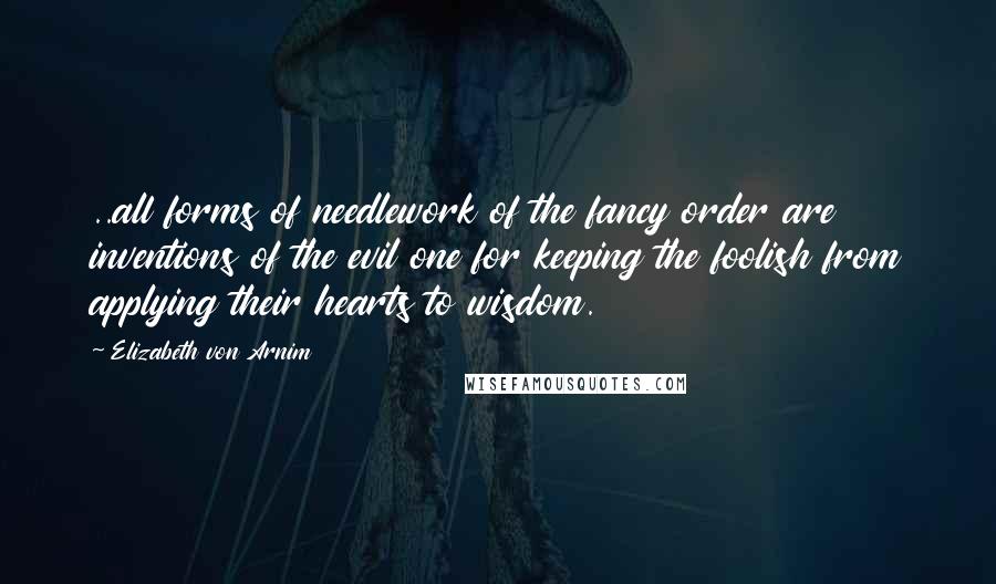 Elizabeth Von Arnim Quotes: ..all forms of needlework of the fancy order are inventions of the evil one for keeping the foolish from applying their hearts to wisdom.