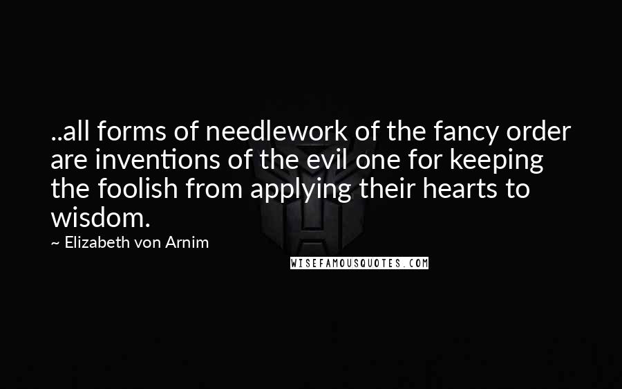 Elizabeth Von Arnim Quotes: ..all forms of needlework of the fancy order are inventions of the evil one for keeping the foolish from applying their hearts to wisdom.