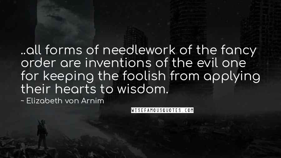 Elizabeth Von Arnim Quotes: ..all forms of needlework of the fancy order are inventions of the evil one for keeping the foolish from applying their hearts to wisdom.