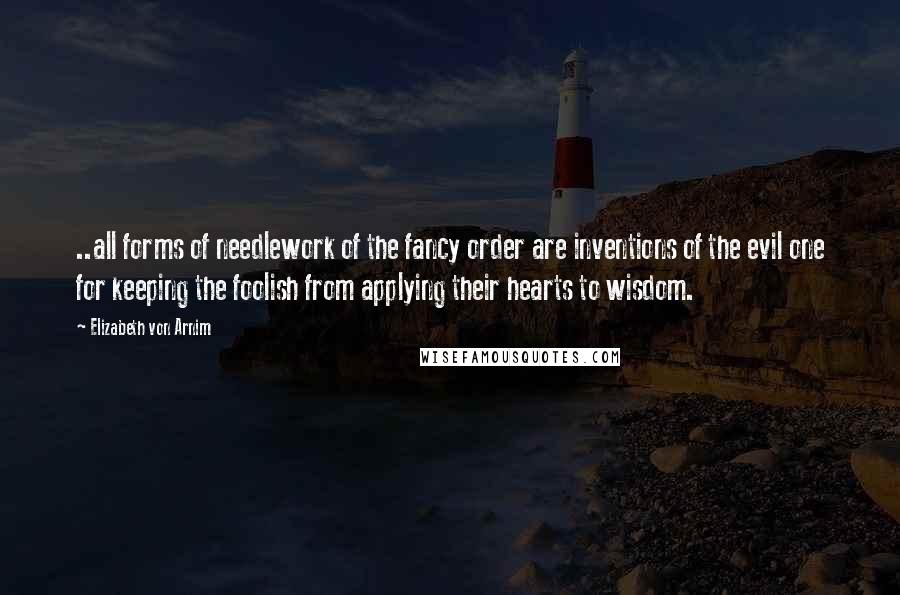 Elizabeth Von Arnim Quotes: ..all forms of needlework of the fancy order are inventions of the evil one for keeping the foolish from applying their hearts to wisdom.