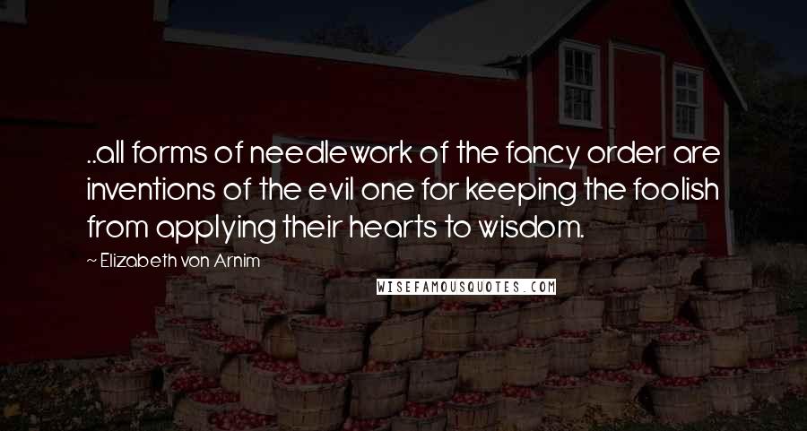 Elizabeth Von Arnim Quotes: ..all forms of needlework of the fancy order are inventions of the evil one for keeping the foolish from applying their hearts to wisdom.