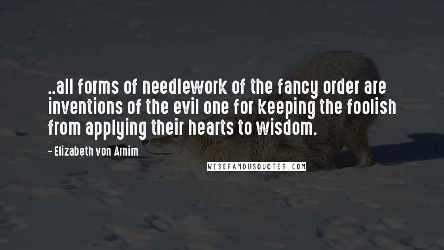 Elizabeth Von Arnim Quotes: ..all forms of needlework of the fancy order are inventions of the evil one for keeping the foolish from applying their hearts to wisdom.