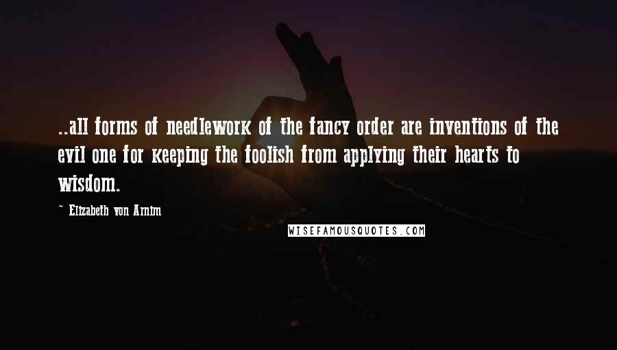 Elizabeth Von Arnim Quotes: ..all forms of needlework of the fancy order are inventions of the evil one for keeping the foolish from applying their hearts to wisdom.