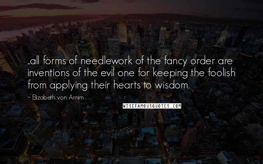 Elizabeth Von Arnim Quotes: ..all forms of needlework of the fancy order are inventions of the evil one for keeping the foolish from applying their hearts to wisdom.