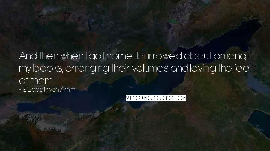 Elizabeth Von Arnim Quotes: And then when I got home I burrowed about among my books, arranging their volumes and loving the feel of them.