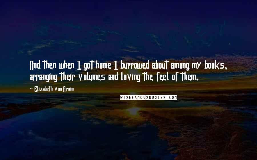 Elizabeth Von Arnim Quotes: And then when I got home I burrowed about among my books, arranging their volumes and loving the feel of them.