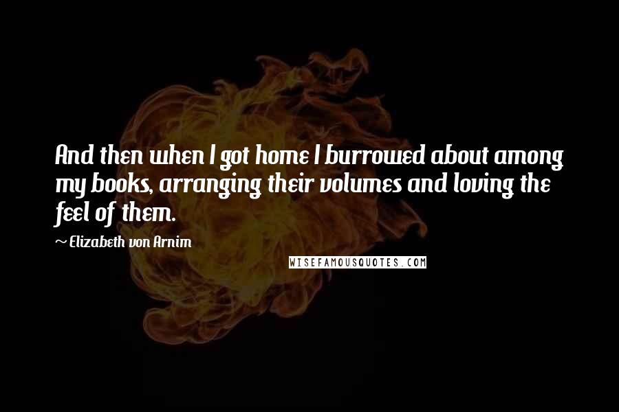 Elizabeth Von Arnim Quotes: And then when I got home I burrowed about among my books, arranging their volumes and loving the feel of them.