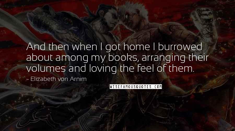 Elizabeth Von Arnim Quotes: And then when I got home I burrowed about among my books, arranging their volumes and loving the feel of them.