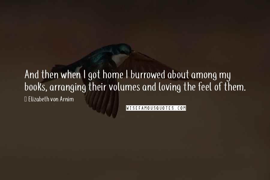 Elizabeth Von Arnim Quotes: And then when I got home I burrowed about among my books, arranging their volumes and loving the feel of them.
