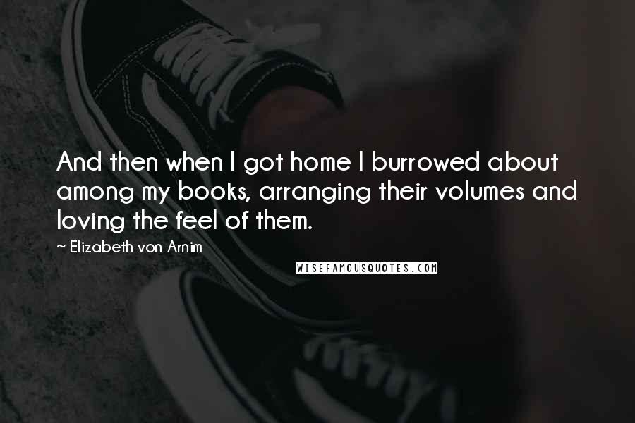 Elizabeth Von Arnim Quotes: And then when I got home I burrowed about among my books, arranging their volumes and loving the feel of them.