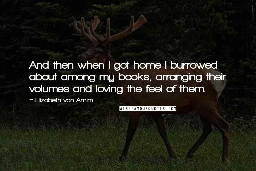 Elizabeth Von Arnim Quotes: And then when I got home I burrowed about among my books, arranging their volumes and loving the feel of them.