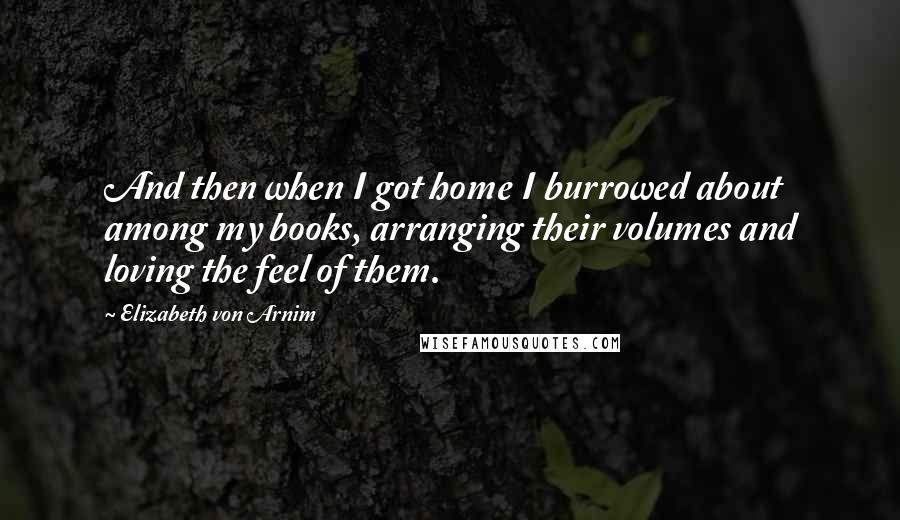 Elizabeth Von Arnim Quotes: And then when I got home I burrowed about among my books, arranging their volumes and loving the feel of them.