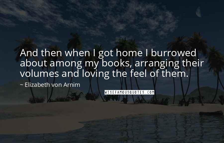 Elizabeth Von Arnim Quotes: And then when I got home I burrowed about among my books, arranging their volumes and loving the feel of them.