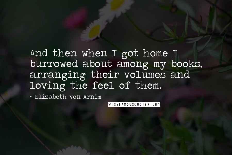 Elizabeth Von Arnim Quotes: And then when I got home I burrowed about among my books, arranging their volumes and loving the feel of them.