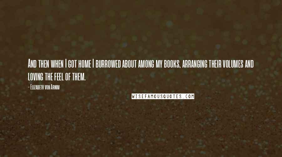 Elizabeth Von Arnim Quotes: And then when I got home I burrowed about among my books, arranging their volumes and loving the feel of them.