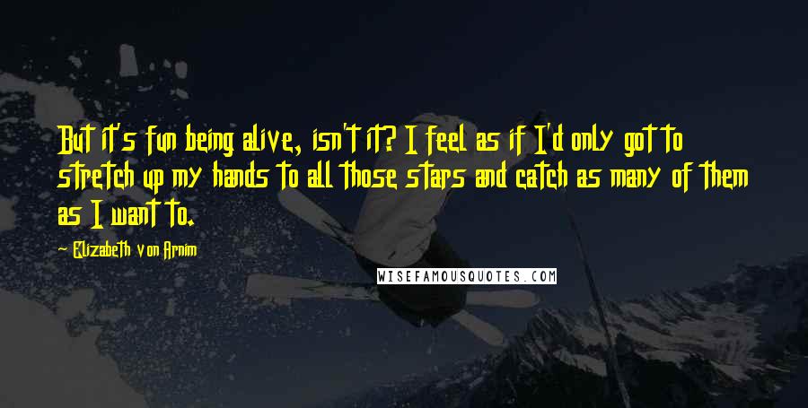 Elizabeth Von Arnim Quotes: But it's fun being alive, isn't it? I feel as if I'd only got to stretch up my hands to all those stars and catch as many of them as I want to.