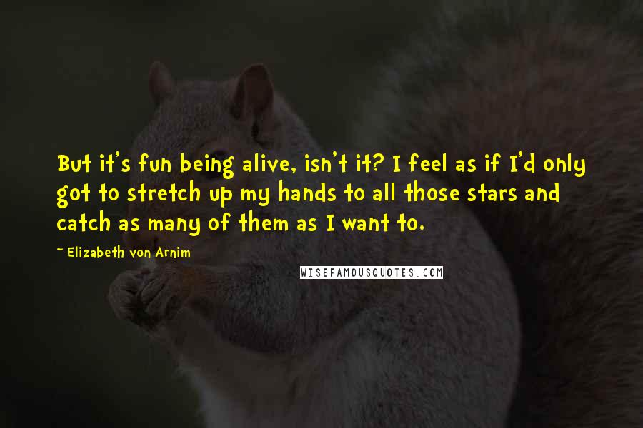 Elizabeth Von Arnim Quotes: But it's fun being alive, isn't it? I feel as if I'd only got to stretch up my hands to all those stars and catch as many of them as I want to.