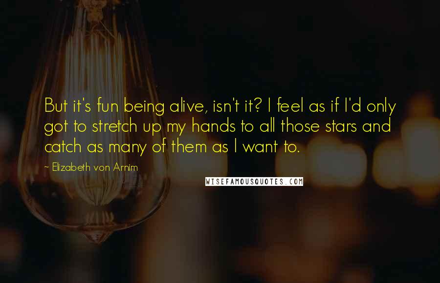 Elizabeth Von Arnim Quotes: But it's fun being alive, isn't it? I feel as if I'd only got to stretch up my hands to all those stars and catch as many of them as I want to.