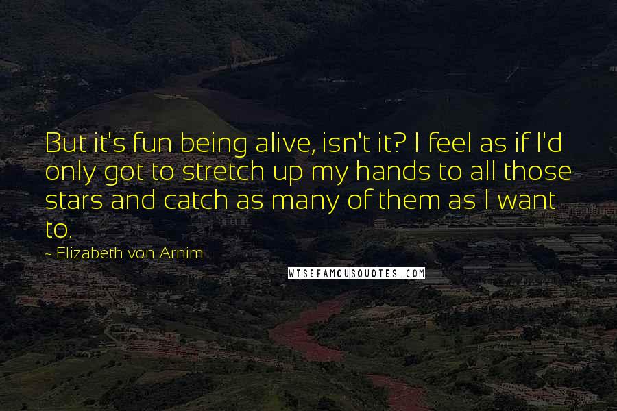 Elizabeth Von Arnim Quotes: But it's fun being alive, isn't it? I feel as if I'd only got to stretch up my hands to all those stars and catch as many of them as I want to.