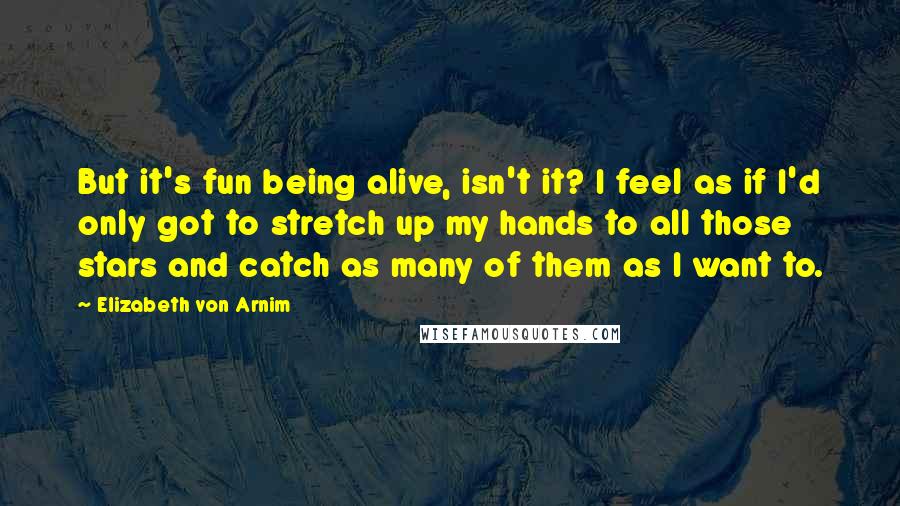 Elizabeth Von Arnim Quotes: But it's fun being alive, isn't it? I feel as if I'd only got to stretch up my hands to all those stars and catch as many of them as I want to.