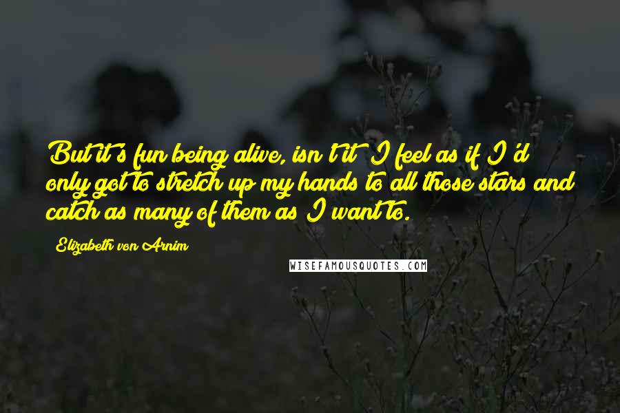 Elizabeth Von Arnim Quotes: But it's fun being alive, isn't it? I feel as if I'd only got to stretch up my hands to all those stars and catch as many of them as I want to.