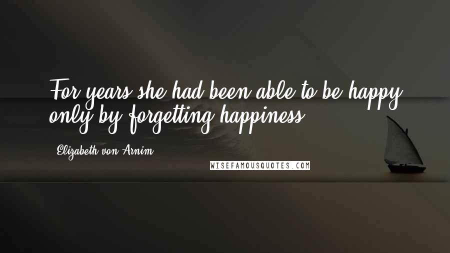 Elizabeth Von Arnim Quotes: For years she had been able to be happy only by forgetting happiness.