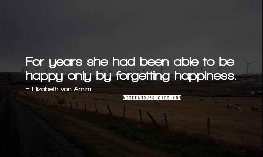 Elizabeth Von Arnim Quotes: For years she had been able to be happy only by forgetting happiness.