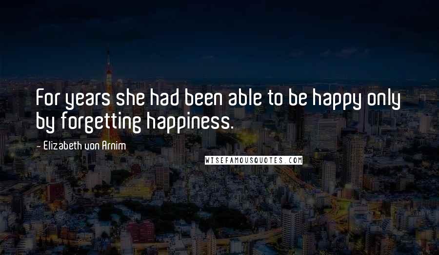 Elizabeth Von Arnim Quotes: For years she had been able to be happy only by forgetting happiness.