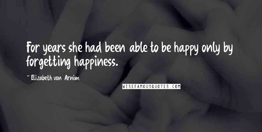 Elizabeth Von Arnim Quotes: For years she had been able to be happy only by forgetting happiness.