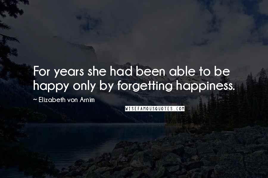 Elizabeth Von Arnim Quotes: For years she had been able to be happy only by forgetting happiness.