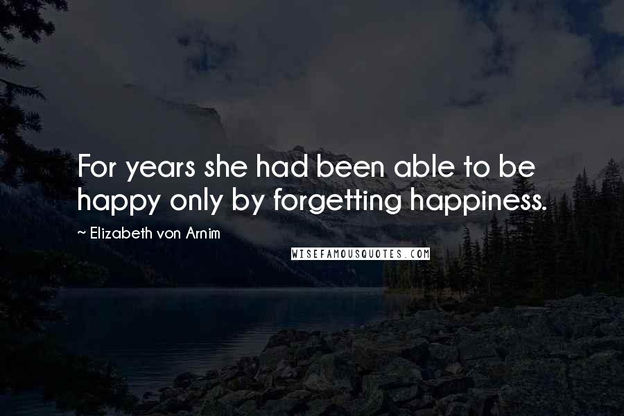 Elizabeth Von Arnim Quotes: For years she had been able to be happy only by forgetting happiness.