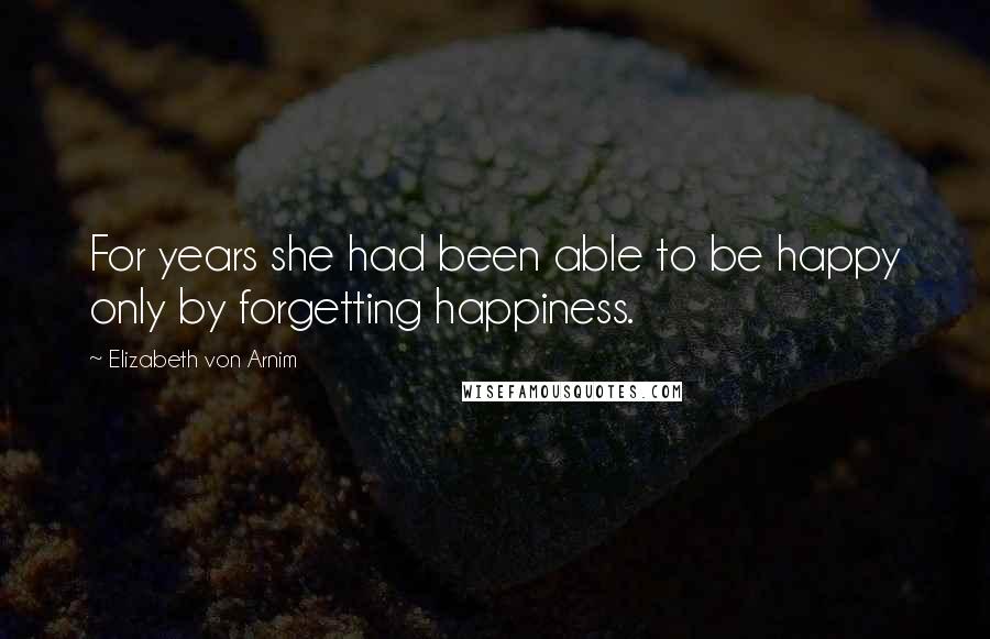 Elizabeth Von Arnim Quotes: For years she had been able to be happy only by forgetting happiness.