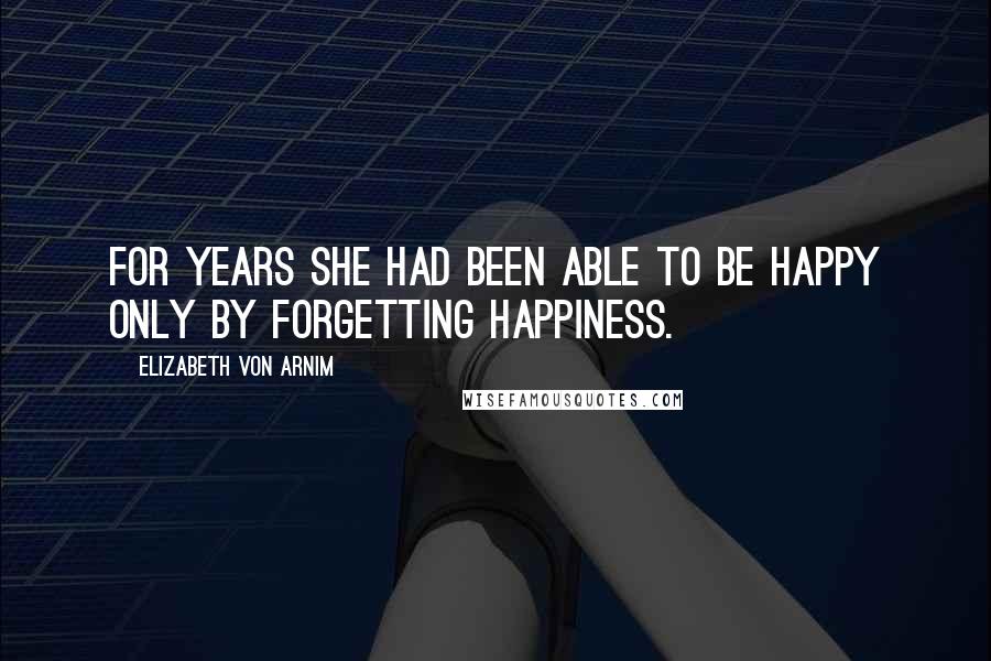 Elizabeth Von Arnim Quotes: For years she had been able to be happy only by forgetting happiness.