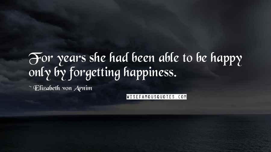 Elizabeth Von Arnim Quotes: For years she had been able to be happy only by forgetting happiness.