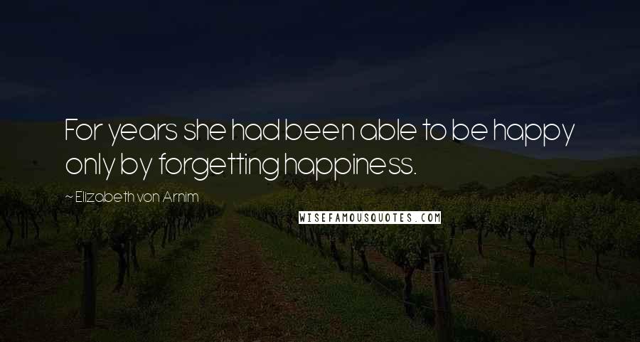 Elizabeth Von Arnim Quotes: For years she had been able to be happy only by forgetting happiness.