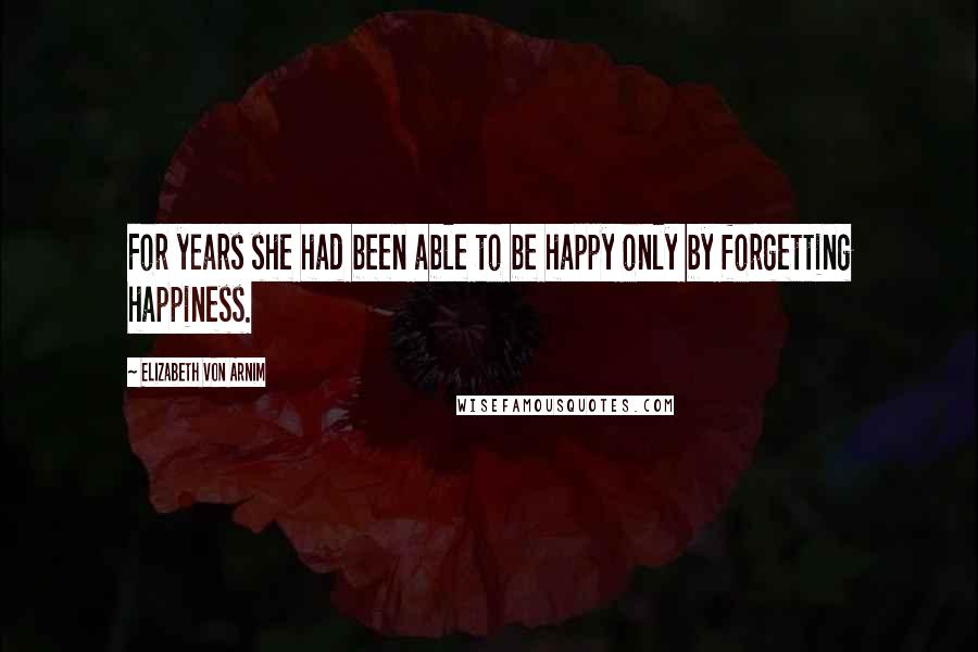 Elizabeth Von Arnim Quotes: For years she had been able to be happy only by forgetting happiness.