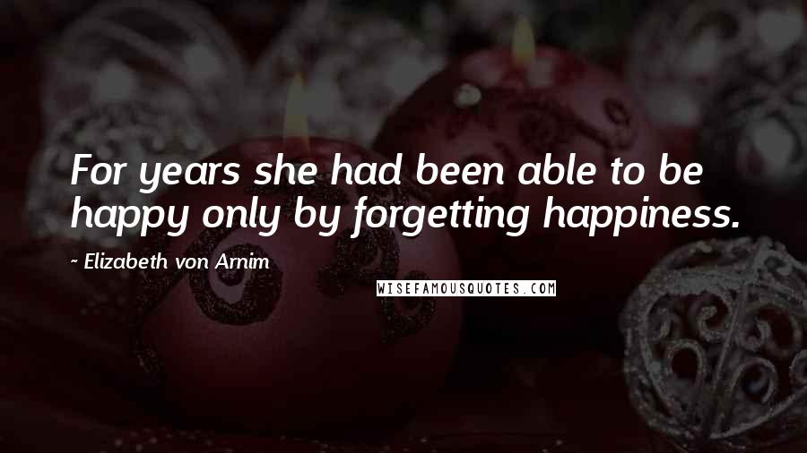 Elizabeth Von Arnim Quotes: For years she had been able to be happy only by forgetting happiness.